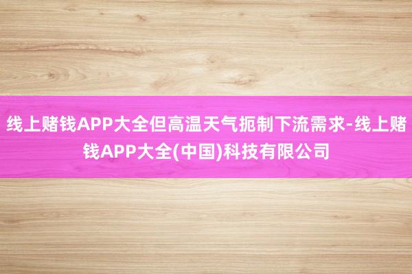 线上赌钱APP大全但高温天气扼制下流需求-线上赌钱APP大全(中国)科技有限公司