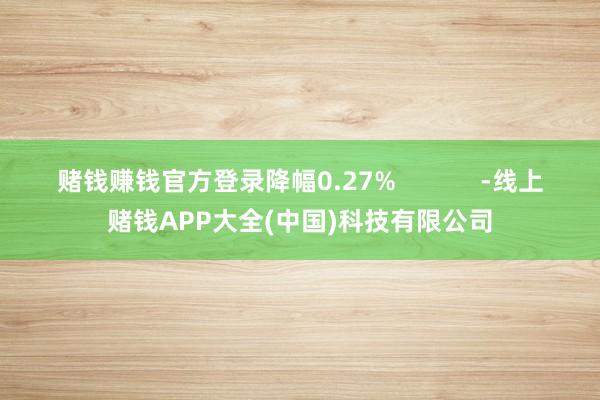 赌钱赚钱官方登录降幅0.27%            -线上赌钱APP大全(中国)科技有限公司