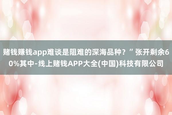 赌钱赚钱app难谈是阻难的深海品种？”张开剩余60%其中-线上赌钱APP大全(中国)科技有限公司