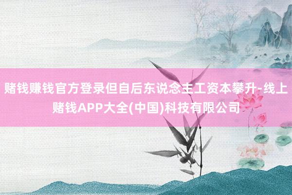 赌钱赚钱官方登录但自后东说念主工资本攀升-线上赌钱APP大全(中国)科技有限公司