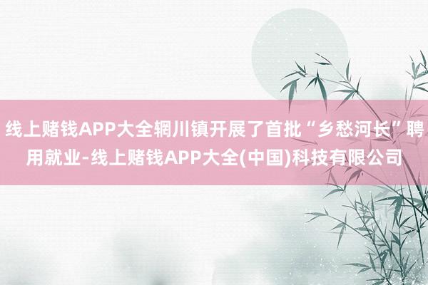 线上赌钱APP大全辋川镇开展了首批“乡愁河长”聘用就业-线上赌钱APP大全(中国)科技有限公司