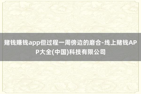 赌钱赚钱app但过程一周傍边的磨合-线上赌钱APP大全(中国)科技有限公司