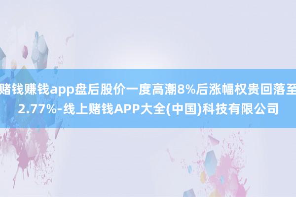 赌钱赚钱app盘后股价一度高潮8%后涨幅权贵回落至2.77%-线上赌钱APP大全(中国)科技有限公司