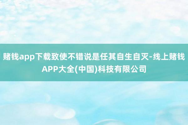 赌钱app下载致使不错说是任其自生自灭-线上赌钱APP大全(中国)科技有限公司