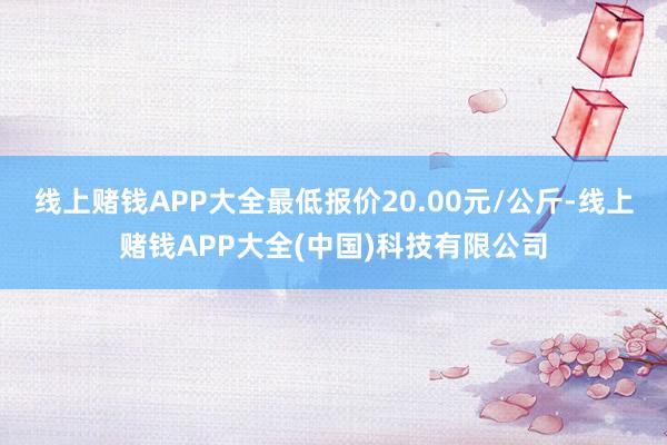 线上赌钱APP大全最低报价20.00元/公斤-线上赌钱APP大全(中国)科技有限公司