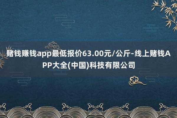 赌钱赚钱app最低报价63.00元/公斤-线上赌钱APP大全(中国)科技有限公司