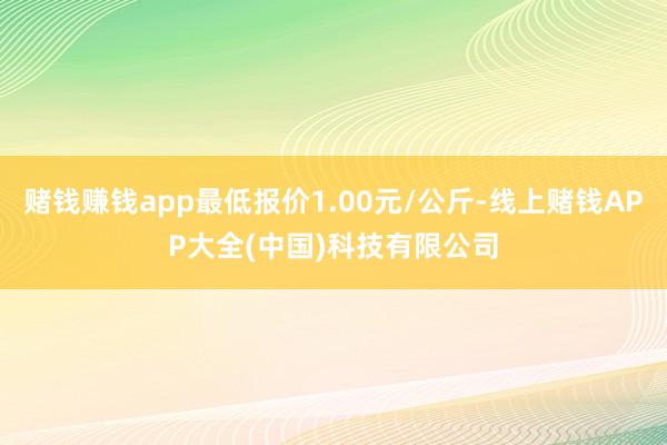 赌钱赚钱app最低报价1.00元/公斤-线上赌钱APP大全(中国)科技有限公司