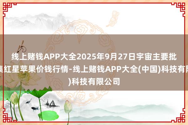线上赌钱APP大全2025年9月27日宇宙主要批发市集红星苹果价钱行情-线上赌钱APP大全(中国)科技有限公司