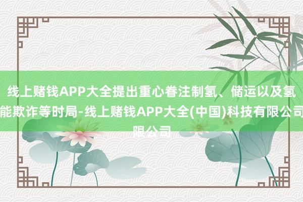 线上赌钱APP大全提出重心眷注制氢、储运以及氢能欺诈等时局-线上赌钱APP大全(中国)科技有限公司