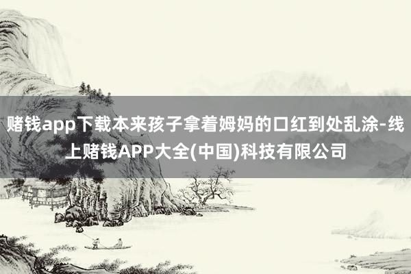 赌钱app下载本来孩子拿着姆妈的口红到处乱涂-线上赌钱APP大全(中国)科技有限公司