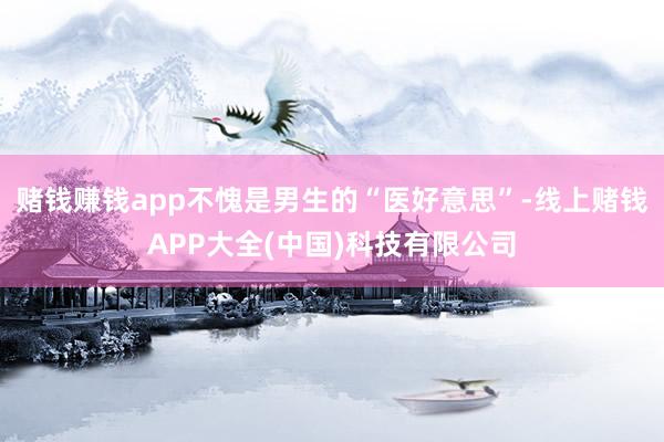 赌钱赚钱app不愧是男生的“医好意思”-线上赌钱APP大全(中国)科技有限公司