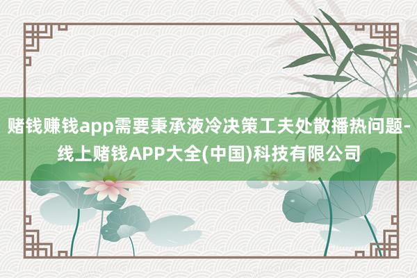 赌钱赚钱app需要秉承液冷决策工夫处散播热问题-线上赌钱APP大全(中国)科技有限公司