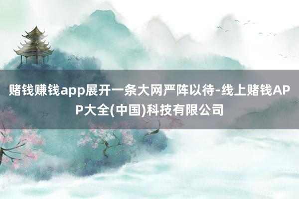 赌钱赚钱app展开一条大网严阵以待-线上赌钱APP大全(中国)科技有限公司
