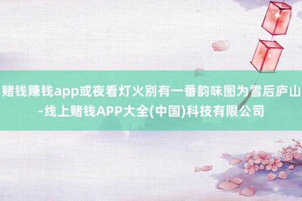 赌钱赚钱app或夜看灯火别有一番韵味图为雪后庐山-线上赌钱APP大全(中国)科技有限公司