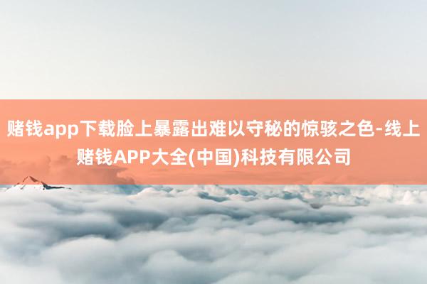 赌钱app下载脸上暴露出难以守秘的惊骇之色-线上赌钱APP大全(中国)科技有限公司
