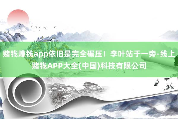 赌钱赚钱app依旧是完全碾压！李叶站于一旁-线上赌钱APP大全(中国)科技有限公司