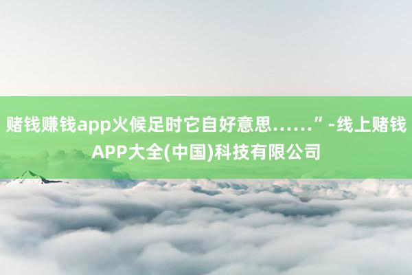赌钱赚钱app火候足时它自好意思……”-线上赌钱APP大全(中国)科技有限公司