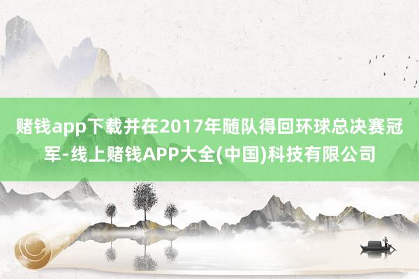 赌钱app下载并在2017年随队得回环球总决赛冠军-线上赌钱APP大全(中国)科技有限公司