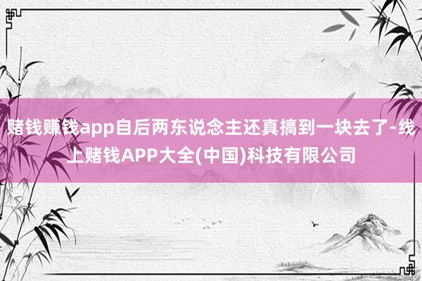 赌钱赚钱app自后两东说念主还真搞到一块去了-线上赌钱APP大全(中国)科技有限公司