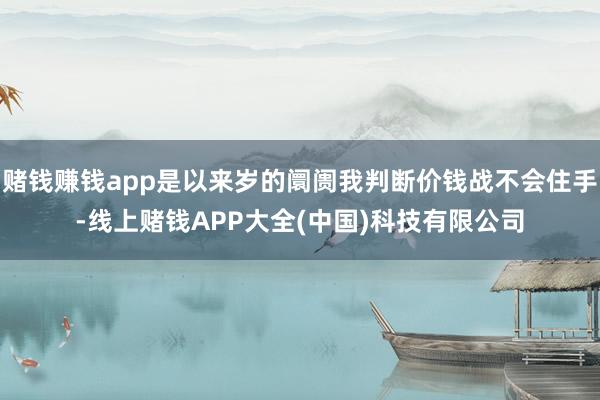 赌钱赚钱app是以来岁的阛阓我判断价钱战不会住手-线上赌钱APP大全(中国)科技有限公司