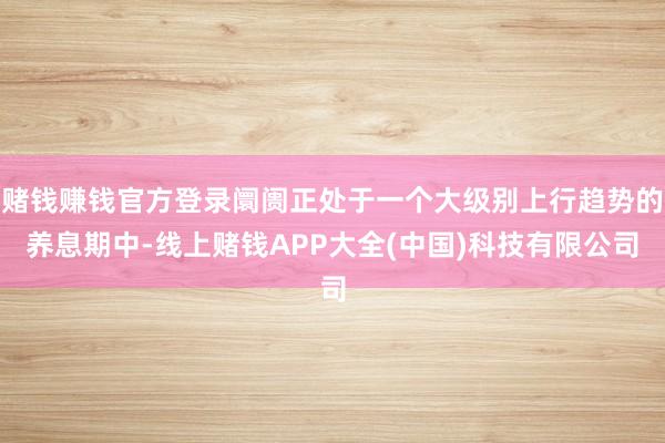赌钱赚钱官方登录阛阓正处于一个大级别上行趋势的养息期中-线上赌钱APP大全(中国)科技有限公司