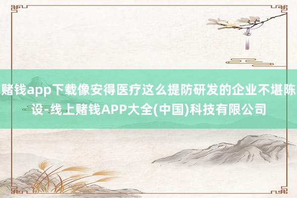 赌钱app下载像安得医疗这么提防研发的企业不堪陈设-线上赌钱APP大全(中国)科技有限公司