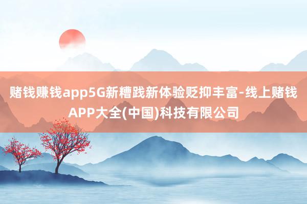 赌钱赚钱app5G新糟践新体验贬抑丰富-线上赌钱APP大全(中国)科技有限公司