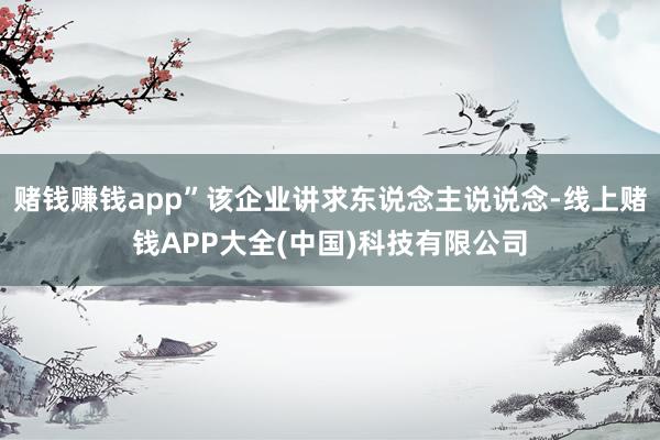 赌钱赚钱app”该企业讲求东说念主说说念-线上赌钱APP大全(中国)科技有限公司