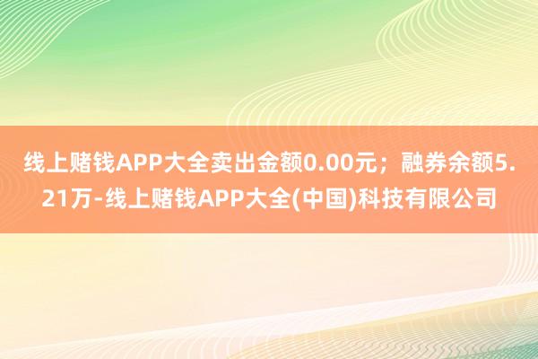 线上赌钱APP大全卖出金额0.00元;融券余额5.21万-线上赌钱APP大全(中国)科技有限公司