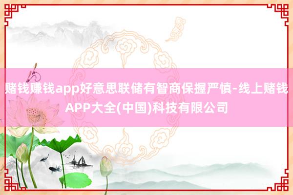 赌钱赚钱app好意思联储有智商保握严慎-线上赌钱APP大全(中国)科技有限公司