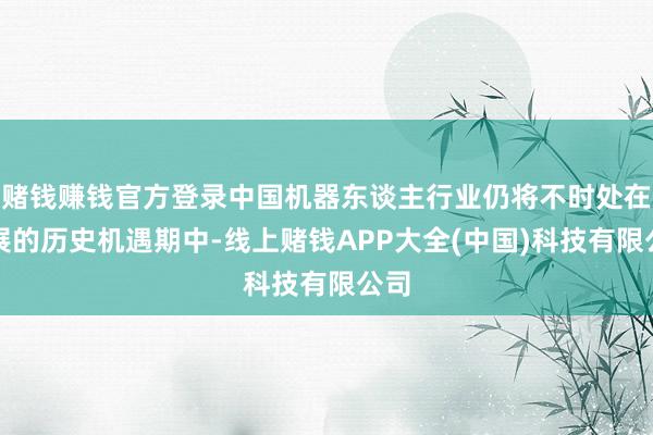 赌钱赚钱官方登录中国机器东谈主行业仍将不时处在发展的历史机遇期中-线上赌钱APP大全(中国)科技有限公司