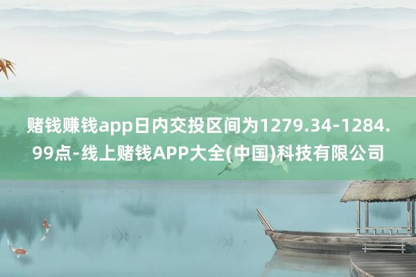赌钱赚钱app日内交投区间为1279.34-1284.99点-线上赌钱APP大全(中国)科技有限公司