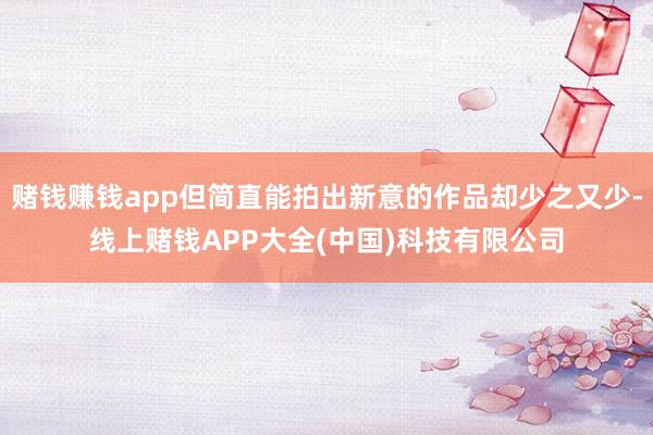 赌钱赚钱app但简直能拍出新意的作品却少之又少-线上赌钱APP大全(中国)科技有限公司