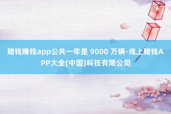 赌钱赚钱app公共一年是 9000 万辆-线上赌钱APP大全(中国)科技有限公司