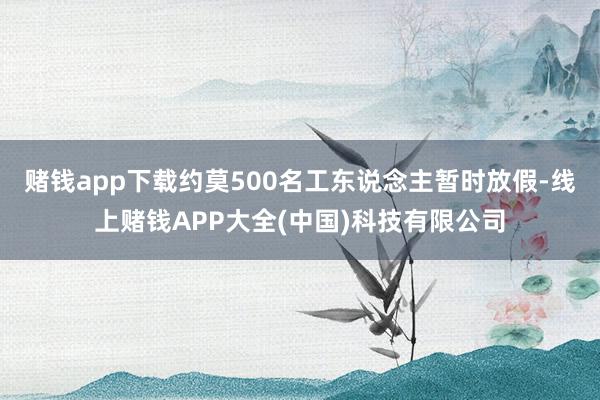 赌钱app下载约莫500名工东说念主暂时放假-线上赌钱APP大全(中国)科技有限公司