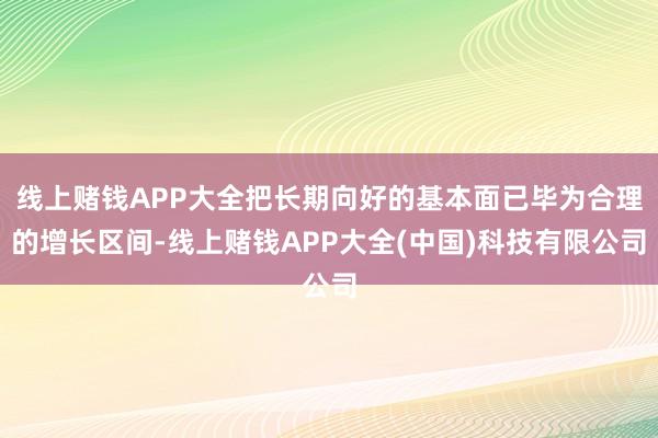 线上赌钱APP大全把长期向好的基本面已毕为合理的增长区间-线上赌钱APP大全(中国)科技有限公司