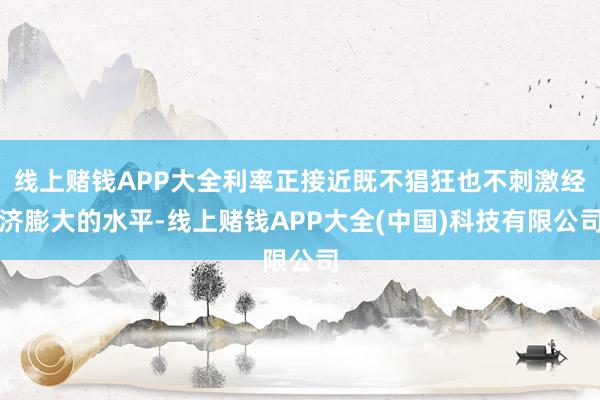 线上赌钱APP大全利率正接近既不猖狂也不刺激经济膨大的水平-线上赌钱APP大全(中国)科技有限公司