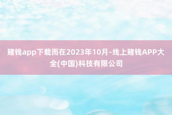 赌钱app下载而在2023年10月-线上赌钱APP大全(中国)科技有限公司