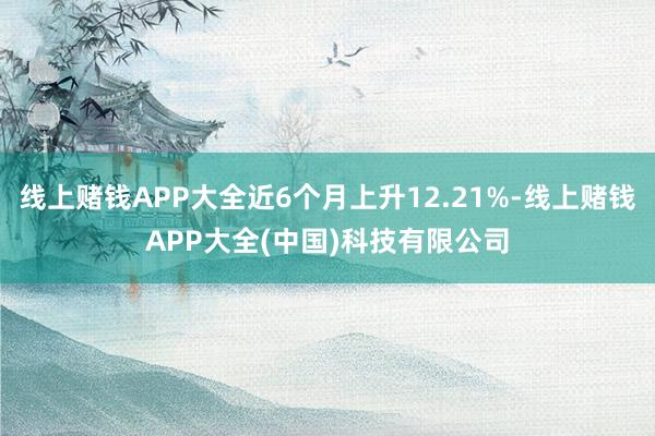 线上赌钱APP大全近6个月上升12.21%-线上赌钱APP大全(中国)科技有限公司