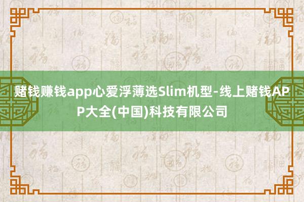 赌钱赚钱app心爱浮薄选Slim机型-线上赌钱APP大全(中国)科技有限公司