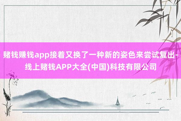 赌钱赚钱app接着又换了一种新的姿色来尝试复出-线上赌钱APP大全(中国)科技有限公司
