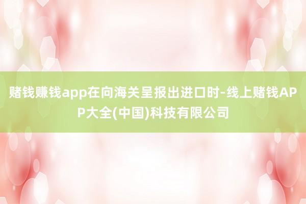 赌钱赚钱app在向海关呈报出进口时-线上赌钱APP大全(中国)科技有限公司