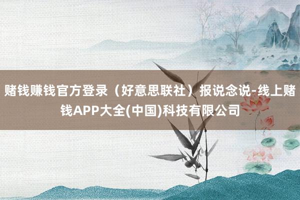 赌钱赚钱官方登录(好意思联社)报说念说-线上赌钱APP大全(中国)科技有限公司