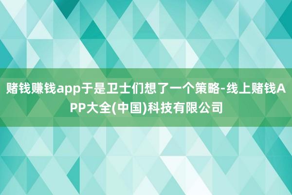 赌钱赚钱app于是卫士们想了一个策略-线上赌钱APP大全(中国)科技有限公司