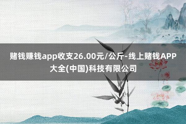 赌钱赚钱app收支26.00元/公斤-线上赌钱APP大全(中国)科技有限公司