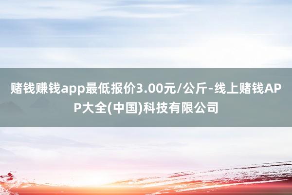 赌钱赚钱app最低报价3.00元/公斤-线上赌钱APP大全(中国)科技有限公司