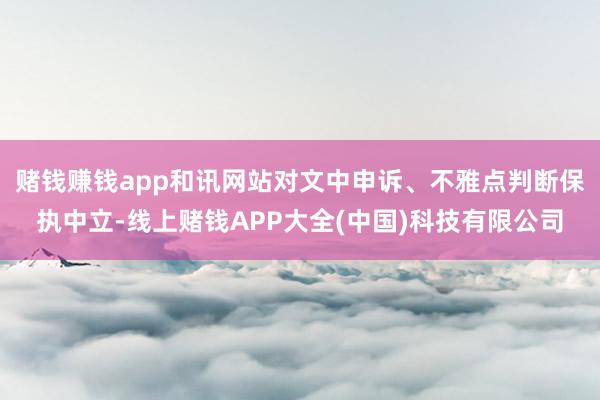 赌钱赚钱app和讯网站对文中申诉、不雅点判断保执中立-线上赌钱APP大全(中国)科技有限公司