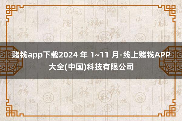 赌钱app下载2024 年 1~11 月-线上赌钱APP大全(中国)科技有限公司