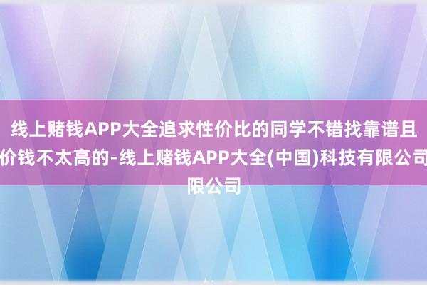 线上赌钱APP大全追求性价比的同学不错找靠谱且价钱不太高的-线上赌钱APP大全(中国)科技有限公司
