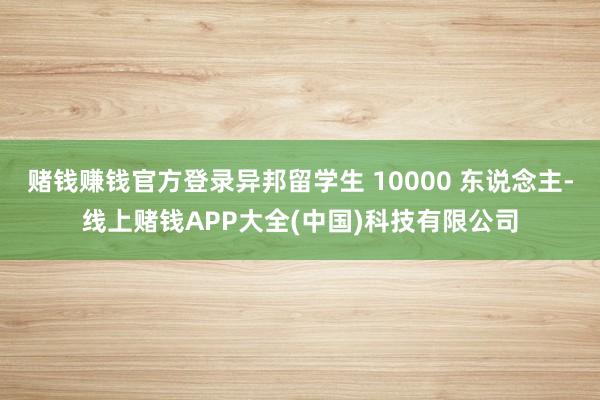 赌钱赚钱官方登录异邦留学生 10000 东说念主-线上赌钱APP大全(中国)科技有限公司